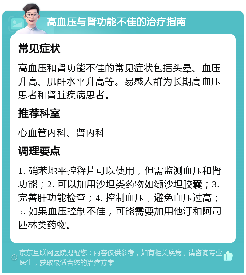 高血压与肾功能不佳的治疗指南 常见症状 高血压和肾功能不佳的常见症状包括头晕、血压升高、肌酐水平升高等。易感人群为长期高血压患者和肾脏疾病患者。 推荐科室 心血管内科、肾内科 调理要点 1. 硝苯地平控释片可以使用，但需监测血压和肾功能；2. 可以加用沙坦类药物如缬沙坦胶囊；3. 完善肝功能检查；4. 控制血压，避免血压过高；5. 如果血压控制不佳，可能需要加用他汀和阿司匹林类药物。