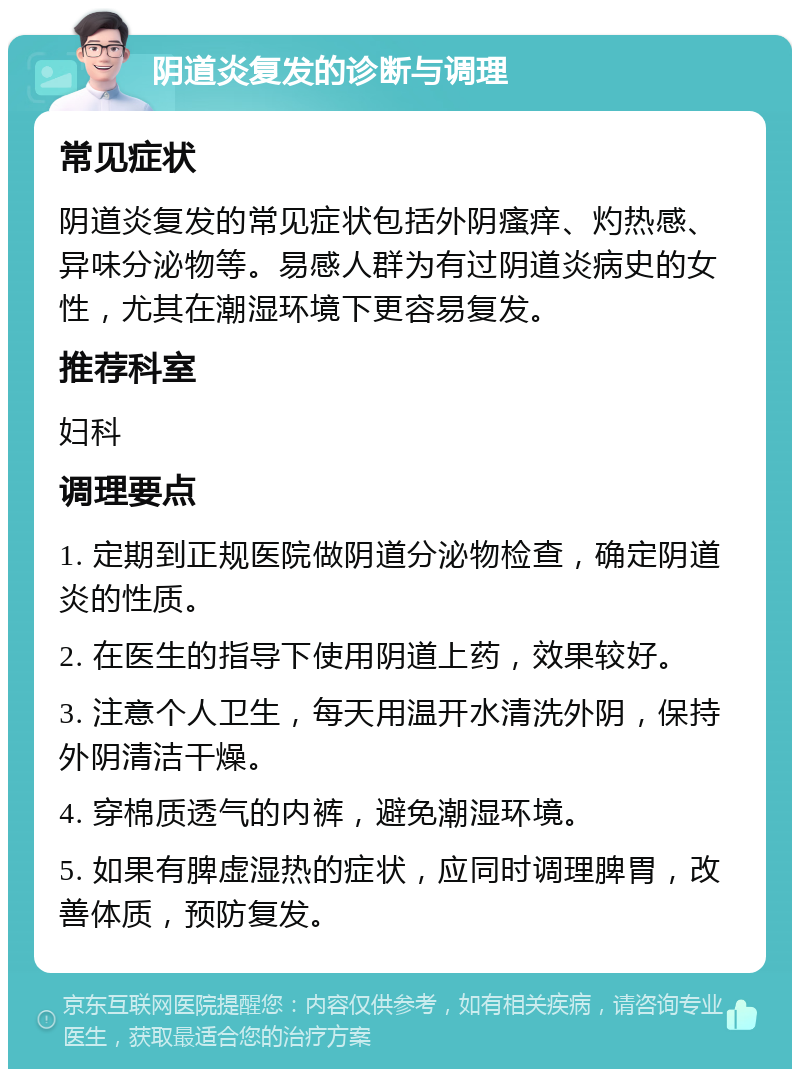 阴道炎复发的诊断与调理 常见症状 阴道炎复发的常见症状包括外阴瘙痒、灼热感、异味分泌物等。易感人群为有过阴道炎病史的女性，尤其在潮湿环境下更容易复发。 推荐科室 妇科 调理要点 1. 定期到正规医院做阴道分泌物检查，确定阴道炎的性质。 2. 在医生的指导下使用阴道上药，效果较好。 3. 注意个人卫生，每天用温开水清洗外阴，保持外阴清洁干燥。 4. 穿棉质透气的内裤，避免潮湿环境。 5. 如果有脾虚湿热的症状，应同时调理脾胃，改善体质，预防复发。