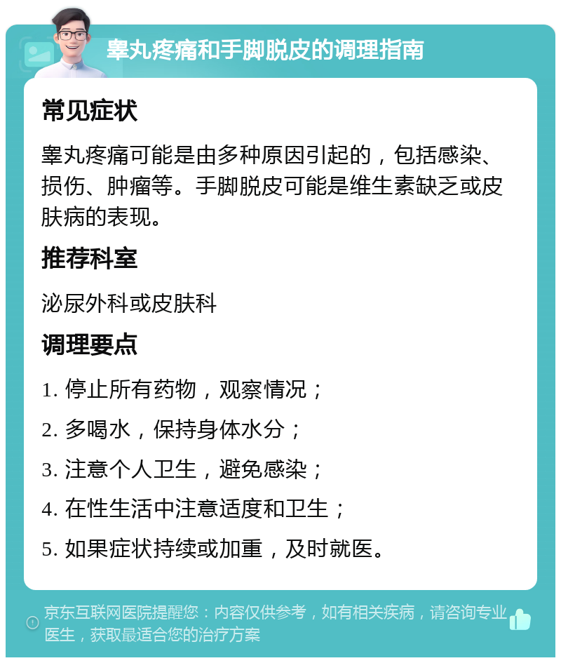 睾丸疼痛和手脚脱皮的调理指南 常见症状 睾丸疼痛可能是由多种原因引起的，包括感染、损伤、肿瘤等。手脚脱皮可能是维生素缺乏或皮肤病的表现。 推荐科室 泌尿外科或皮肤科 调理要点 1. 停止所有药物，观察情况； 2. 多喝水，保持身体水分； 3. 注意个人卫生，避免感染； 4. 在性生活中注意适度和卫生； 5. 如果症状持续或加重，及时就医。