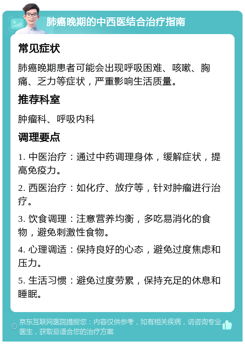 肺癌晚期的中西医结合治疗指南 常见症状 肺癌晚期患者可能会出现呼吸困难、咳嗽、胸痛、乏力等症状，严重影响生活质量。 推荐科室 肿瘤科、呼吸内科 调理要点 1. 中医治疗：通过中药调理身体，缓解症状，提高免疫力。 2. 西医治疗：如化疗、放疗等，针对肿瘤进行治疗。 3. 饮食调理：注意营养均衡，多吃易消化的食物，避免刺激性食物。 4. 心理调适：保持良好的心态，避免过度焦虑和压力。 5. 生活习惯：避免过度劳累，保持充足的休息和睡眠。