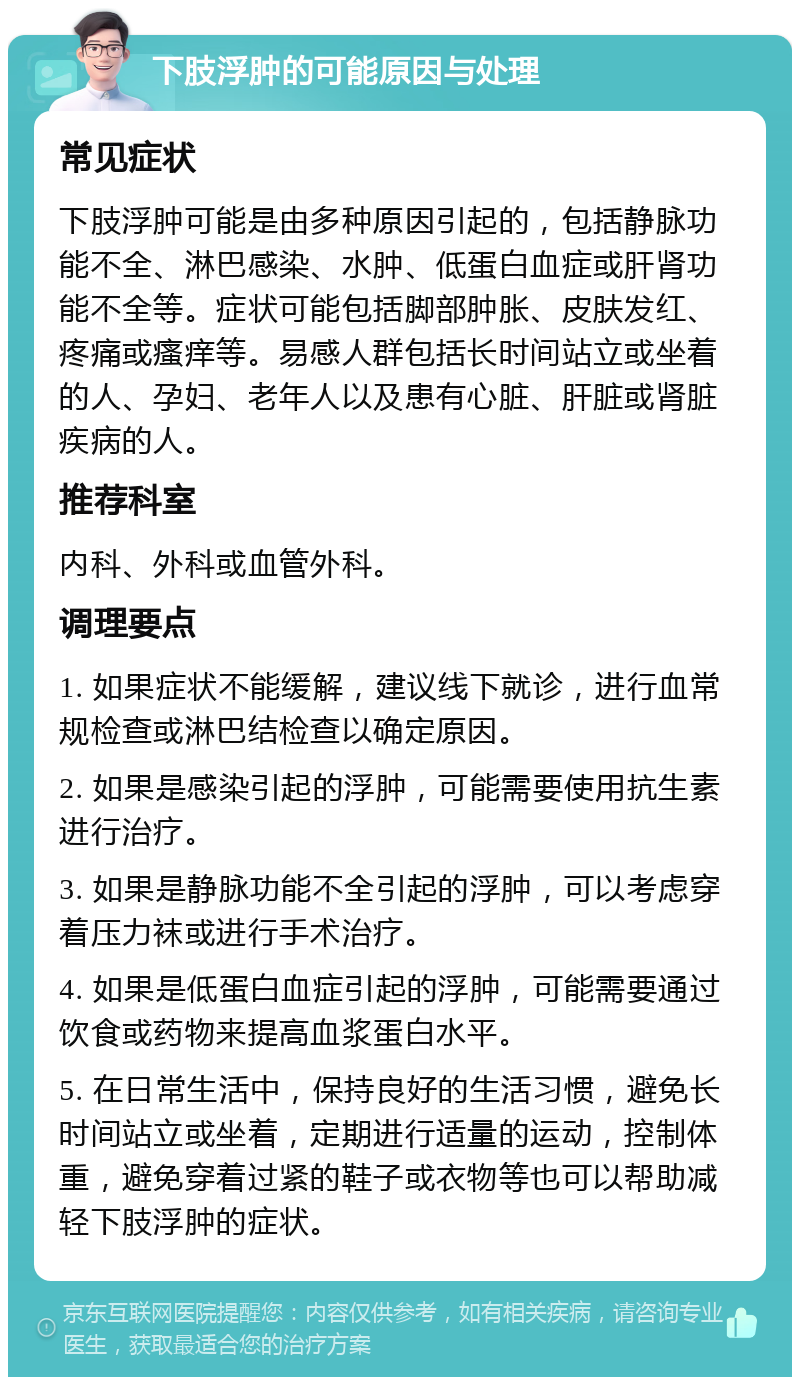 下肢浮肿的可能原因与处理 常见症状 下肢浮肿可能是由多种原因引起的，包括静脉功能不全、淋巴感染、水肿、低蛋白血症或肝肾功能不全等。症状可能包括脚部肿胀、皮肤发红、疼痛或瘙痒等。易感人群包括长时间站立或坐着的人、孕妇、老年人以及患有心脏、肝脏或肾脏疾病的人。 推荐科室 内科、外科或血管外科。 调理要点 1. 如果症状不能缓解，建议线下就诊，进行血常规检查或淋巴结检查以确定原因。 2. 如果是感染引起的浮肿，可能需要使用抗生素进行治疗。 3. 如果是静脉功能不全引起的浮肿，可以考虑穿着压力袜或进行手术治疗。 4. 如果是低蛋白血症引起的浮肿，可能需要通过饮食或药物来提高血浆蛋白水平。 5. 在日常生活中，保持良好的生活习惯，避免长时间站立或坐着，定期进行适量的运动，控制体重，避免穿着过紧的鞋子或衣物等也可以帮助减轻下肢浮肿的症状。