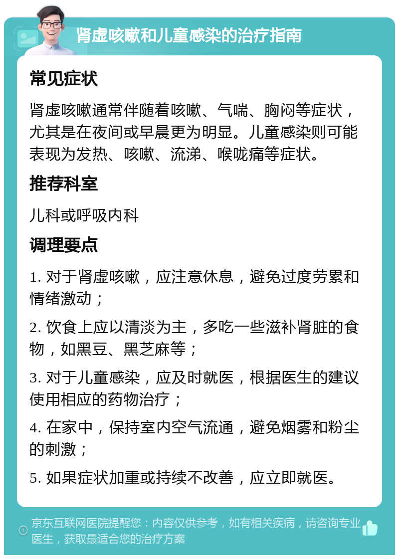 肾虚咳嗽和儿童感染的治疗指南 常见症状 肾虚咳嗽通常伴随着咳嗽、气喘、胸闷等症状，尤其是在夜间或早晨更为明显。儿童感染则可能表现为发热、咳嗽、流涕、喉咙痛等症状。 推荐科室 儿科或呼吸内科 调理要点 1. 对于肾虚咳嗽，应注意休息，避免过度劳累和情绪激动； 2. 饮食上应以清淡为主，多吃一些滋补肾脏的食物，如黑豆、黑芝麻等； 3. 对于儿童感染，应及时就医，根据医生的建议使用相应的药物治疗； 4. 在家中，保持室内空气流通，避免烟雾和粉尘的刺激； 5. 如果症状加重或持续不改善，应立即就医。