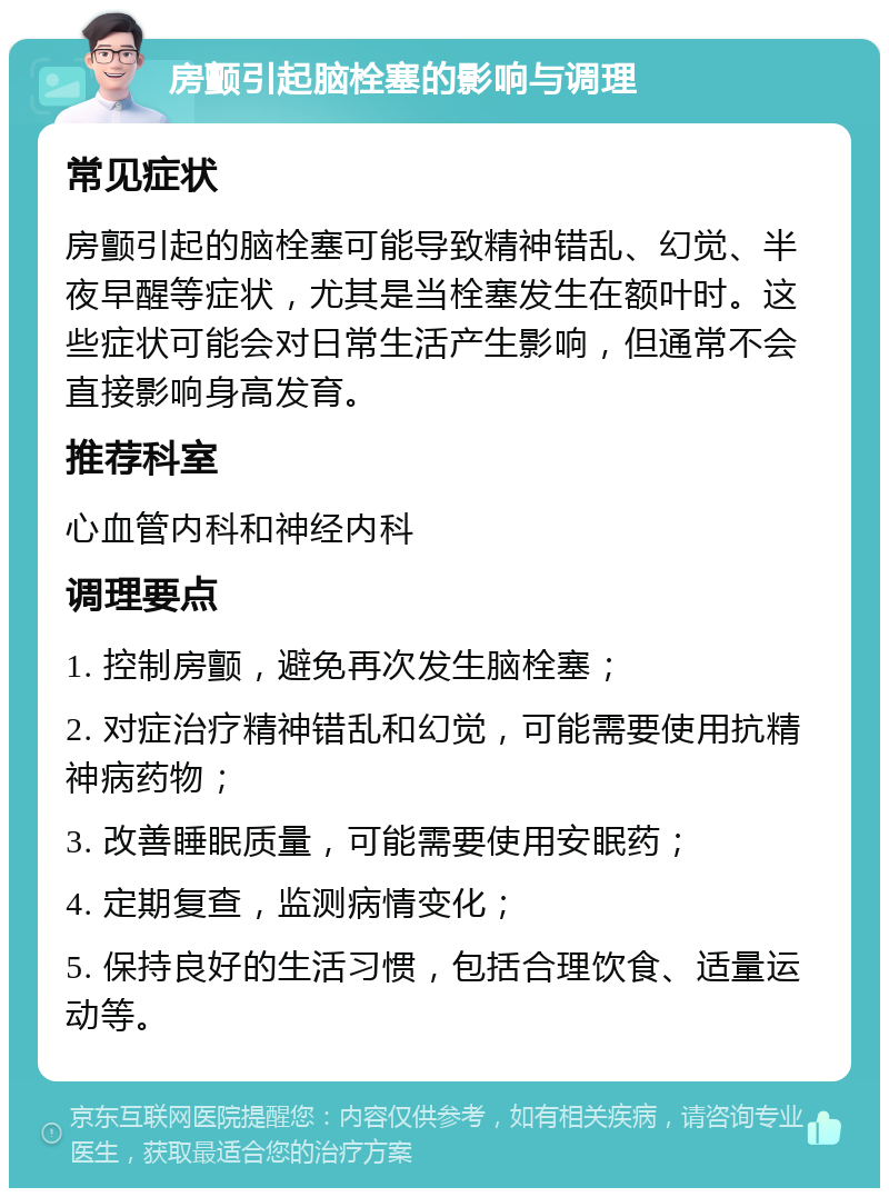 房颤引起脑栓塞的影响与调理 常见症状 房颤引起的脑栓塞可能导致精神错乱、幻觉、半夜早醒等症状，尤其是当栓塞发生在额叶时。这些症状可能会对日常生活产生影响，但通常不会直接影响身高发育。 推荐科室 心血管内科和神经内科 调理要点 1. 控制房颤，避免再次发生脑栓塞； 2. 对症治疗精神错乱和幻觉，可能需要使用抗精神病药物； 3. 改善睡眠质量，可能需要使用安眠药； 4. 定期复查，监测病情变化； 5. 保持良好的生活习惯，包括合理饮食、适量运动等。