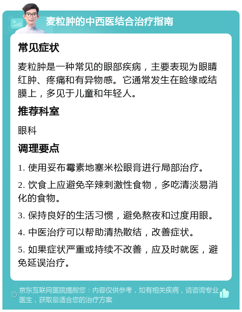 麦粒肿的中西医结合治疗指南 常见症状 麦粒肿是一种常见的眼部疾病，主要表现为眼睛红肿、疼痛和有异物感。它通常发生在睑缘或结膜上，多见于儿童和年轻人。 推荐科室 眼科 调理要点 1. 使用妥布霉素地塞米松眼膏进行局部治疗。 2. 饮食上应避免辛辣刺激性食物，多吃清淡易消化的食物。 3. 保持良好的生活习惯，避免熬夜和过度用眼。 4. 中医治疗可以帮助清热散结，改善症状。 5. 如果症状严重或持续不改善，应及时就医，避免延误治疗。