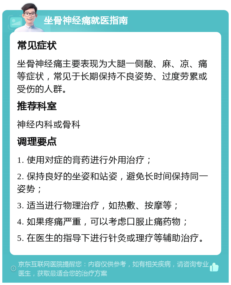 坐骨神经痛就医指南 常见症状 坐骨神经痛主要表现为大腿一侧酸、麻、凉、痛等症状，常见于长期保持不良姿势、过度劳累或受伤的人群。 推荐科室 神经内科或骨科 调理要点 1. 使用对症的膏药进行外用治疗； 2. 保持良好的坐姿和站姿，避免长时间保持同一姿势； 3. 适当进行物理治疗，如热敷、按摩等； 4. 如果疼痛严重，可以考虑口服止痛药物； 5. 在医生的指导下进行针灸或理疗等辅助治疗。