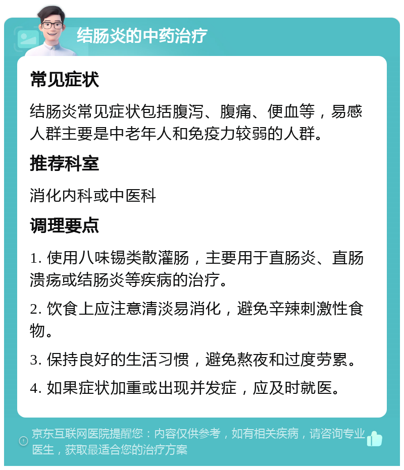 结肠炎的中药治疗 常见症状 结肠炎常见症状包括腹泻、腹痛、便血等，易感人群主要是中老年人和免疫力较弱的人群。 推荐科室 消化内科或中医科 调理要点 1. 使用八味锡类散灌肠，主要用于直肠炎、直肠溃疡或结肠炎等疾病的治疗。 2. 饮食上应注意清淡易消化，避免辛辣刺激性食物。 3. 保持良好的生活习惯，避免熬夜和过度劳累。 4. 如果症状加重或出现并发症，应及时就医。