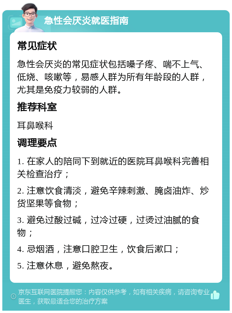 急性会厌炎就医指南 常见症状 急性会厌炎的常见症状包括嗓子疼、喘不上气、低烧、咳嗽等，易感人群为所有年龄段的人群，尤其是免疫力较弱的人群。 推荐科室 耳鼻喉科 调理要点 1. 在家人的陪同下到就近的医院耳鼻喉科完善相关检查治疗； 2. 注意饮食清淡，避免辛辣刺激、腌卤油炸、炒货坚果等食物； 3. 避免过酸过碱，过冷过硬，过烫过油腻的食物； 4. 忌烟酒，注意口腔卫生，饮食后漱口； 5. 注意休息，避免熬夜。