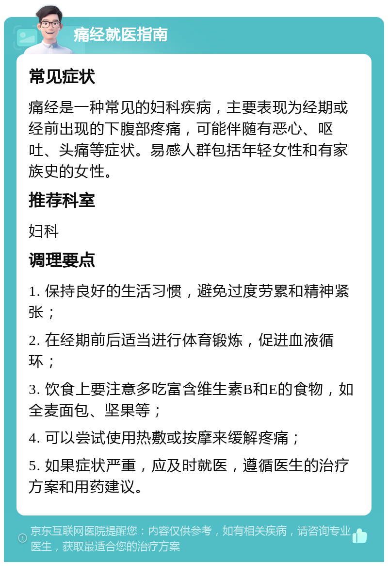 痛经就医指南 常见症状 痛经是一种常见的妇科疾病，主要表现为经期或经前出现的下腹部疼痛，可能伴随有恶心、呕吐、头痛等症状。易感人群包括年轻女性和有家族史的女性。 推荐科室 妇科 调理要点 1. 保持良好的生活习惯，避免过度劳累和精神紧张； 2. 在经期前后适当进行体育锻炼，促进血液循环； 3. 饮食上要注意多吃富含维生素B和E的食物，如全麦面包、坚果等； 4. 可以尝试使用热敷或按摩来缓解疼痛； 5. 如果症状严重，应及时就医，遵循医生的治疗方案和用药建议。