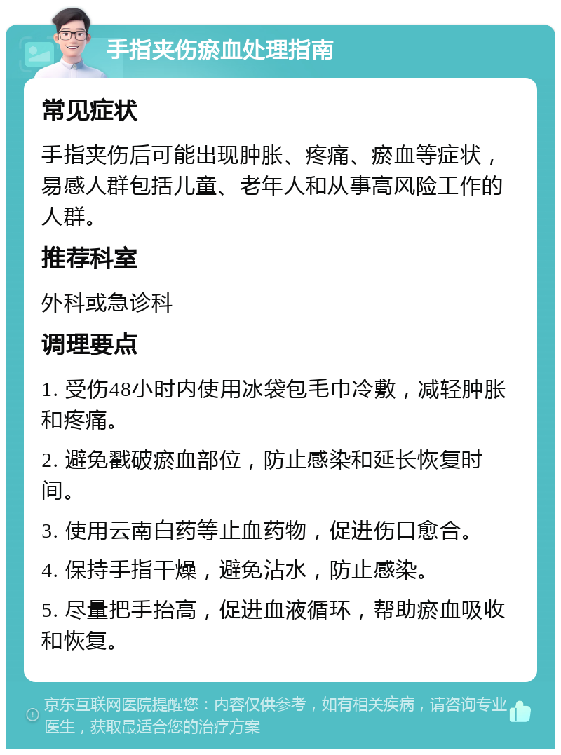 手指夹伤瘀血处理指南 常见症状 手指夹伤后可能出现肿胀、疼痛、瘀血等症状，易感人群包括儿童、老年人和从事高风险工作的人群。 推荐科室 外科或急诊科 调理要点 1. 受伤48小时内使用冰袋包毛巾冷敷，减轻肿胀和疼痛。 2. 避免戳破瘀血部位，防止感染和延长恢复时间。 3. 使用云南白药等止血药物，促进伤口愈合。 4. 保持手指干燥，避免沾水，防止感染。 5. 尽量把手抬高，促进血液循环，帮助瘀血吸收和恢复。