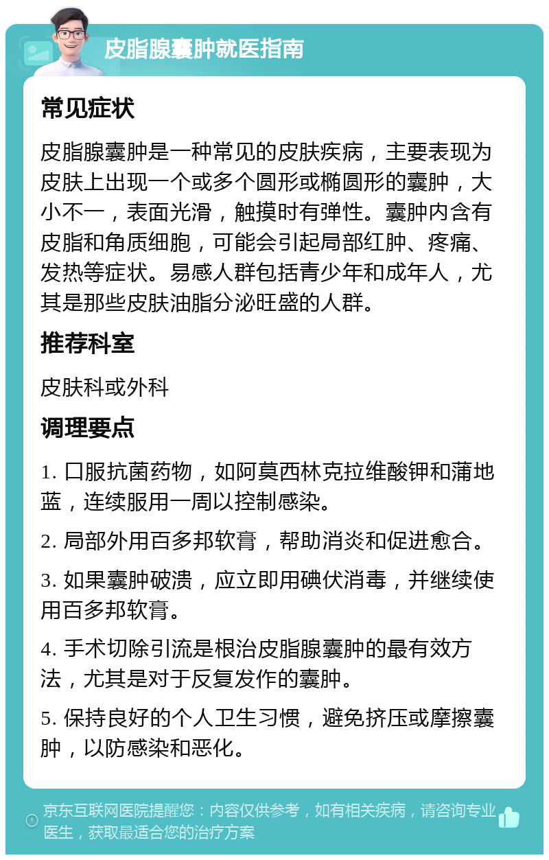 皮脂腺囊肿就医指南 常见症状 皮脂腺囊肿是一种常见的皮肤疾病，主要表现为皮肤上出现一个或多个圆形或椭圆形的囊肿，大小不一，表面光滑，触摸时有弹性。囊肿内含有皮脂和角质细胞，可能会引起局部红肿、疼痛、发热等症状。易感人群包括青少年和成年人，尤其是那些皮肤油脂分泌旺盛的人群。 推荐科室 皮肤科或外科 调理要点 1. 口服抗菌药物，如阿莫西林克拉维酸钾和蒲地蓝，连续服用一周以控制感染。 2. 局部外用百多邦软膏，帮助消炎和促进愈合。 3. 如果囊肿破溃，应立即用碘伏消毒，并继续使用百多邦软膏。 4. 手术切除引流是根治皮脂腺囊肿的最有效方法，尤其是对于反复发作的囊肿。 5. 保持良好的个人卫生习惯，避免挤压或摩擦囊肿，以防感染和恶化。