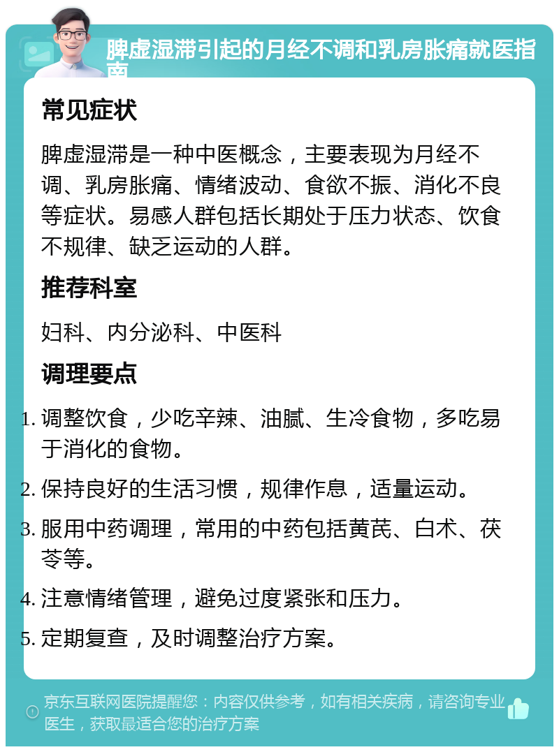 脾虚湿滞引起的月经不调和乳房胀痛就医指南 常见症状 脾虚湿滞是一种中医概念，主要表现为月经不调、乳房胀痛、情绪波动、食欲不振、消化不良等症状。易感人群包括长期处于压力状态、饮食不规律、缺乏运动的人群。 推荐科室 妇科、内分泌科、中医科 调理要点 调整饮食，少吃辛辣、油腻、生冷食物，多吃易于消化的食物。 保持良好的生活习惯，规律作息，适量运动。 服用中药调理，常用的中药包括黄芪、白术、茯苓等。 注意情绪管理，避免过度紧张和压力。 定期复查，及时调整治疗方案。