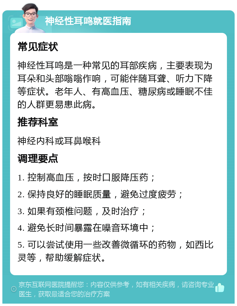 神经性耳鸣就医指南 常见症状 神经性耳鸣是一种常见的耳部疾病，主要表现为耳朵和头部嗡嗡作响，可能伴随耳聋、听力下降等症状。老年人、有高血压、糖尿病或睡眠不佳的人群更易患此病。 推荐科室 神经内科或耳鼻喉科 调理要点 1. 控制高血压，按时口服降压药； 2. 保持良好的睡眠质量，避免过度疲劳； 3. 如果有颈椎问题，及时治疗； 4. 避免长时间暴露在噪音环境中； 5. 可以尝试使用一些改善微循环的药物，如西比灵等，帮助缓解症状。