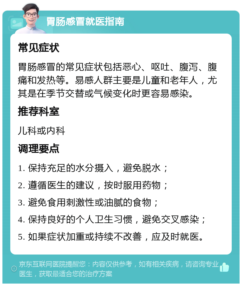 胃肠感冒就医指南 常见症状 胃肠感冒的常见症状包括恶心、呕吐、腹泻、腹痛和发热等。易感人群主要是儿童和老年人，尤其是在季节交替或气候变化时更容易感染。 推荐科室 儿科或内科 调理要点 1. 保持充足的水分摄入，避免脱水； 2. 遵循医生的建议，按时服用药物； 3. 避免食用刺激性或油腻的食物； 4. 保持良好的个人卫生习惯，避免交叉感染； 5. 如果症状加重或持续不改善，应及时就医。