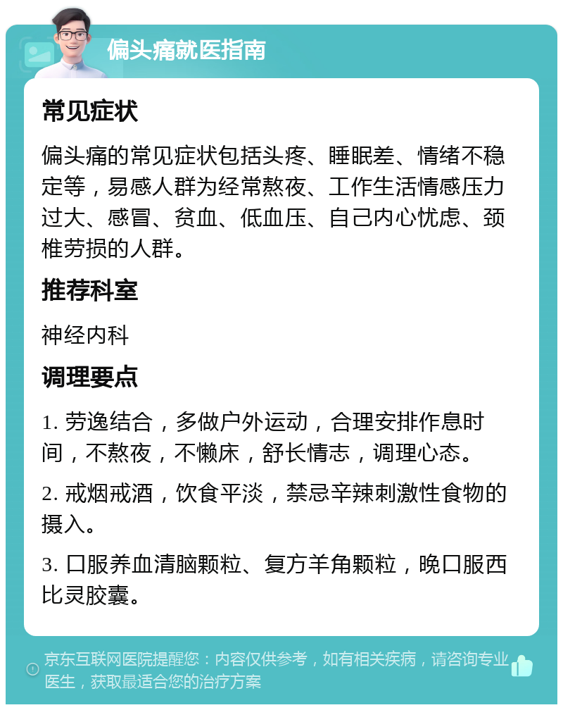 偏头痛就医指南 常见症状 偏头痛的常见症状包括头疼、睡眠差、情绪不稳定等，易感人群为经常熬夜、工作生活情感压力过大、感冒、贫血、低血压、自己内心忧虑、颈椎劳损的人群。 推荐科室 神经内科 调理要点 1. 劳逸结合，多做户外运动，合理安排作息时间，不熬夜，不懒床，舒长情志，调理心态。 2. 戒烟戒酒，饮食平淡，禁忌辛辣刺激性食物的摄入。 3. 口服养血清脑颗粒、复方羊角颗粒，晚口服西比灵胶囊。