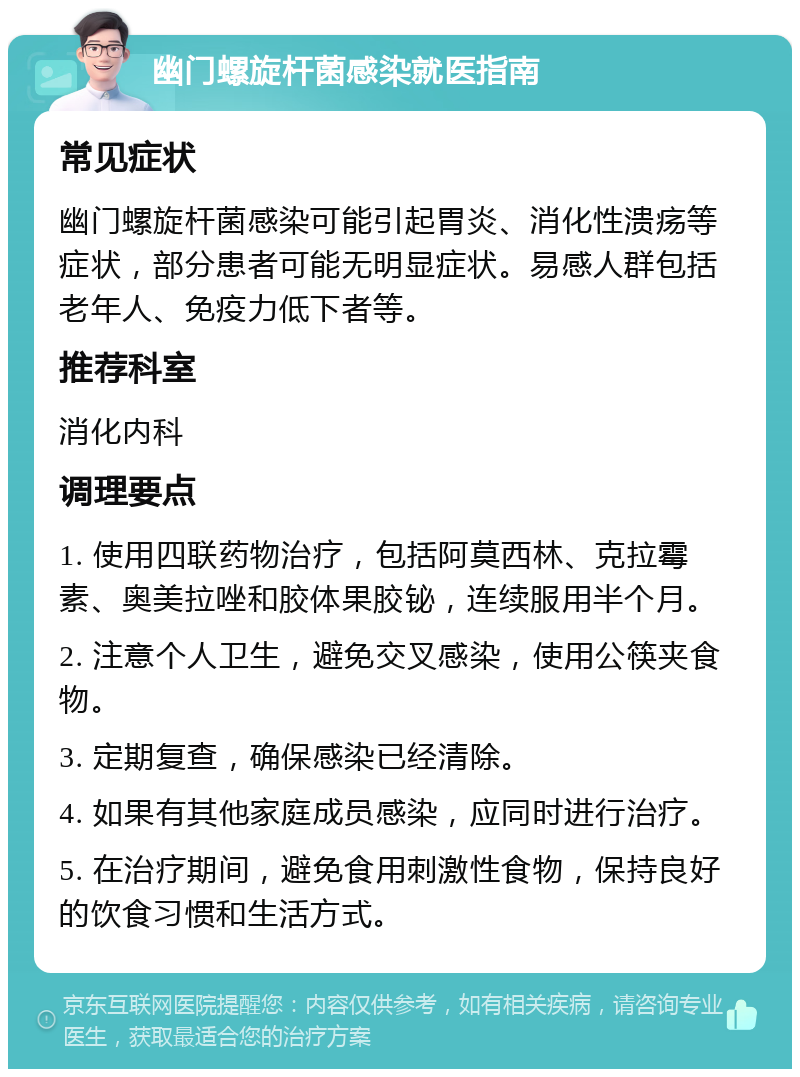 幽门螺旋杆菌感染就医指南 常见症状 幽门螺旋杆菌感染可能引起胃炎、消化性溃疡等症状，部分患者可能无明显症状。易感人群包括老年人、免疫力低下者等。 推荐科室 消化内科 调理要点 1. 使用四联药物治疗，包括阿莫西林、克拉霉素、奥美拉唑和胶体果胶铋，连续服用半个月。 2. 注意个人卫生，避免交叉感染，使用公筷夹食物。 3. 定期复查，确保感染已经清除。 4. 如果有其他家庭成员感染，应同时进行治疗。 5. 在治疗期间，避免食用刺激性食物，保持良好的饮食习惯和生活方式。