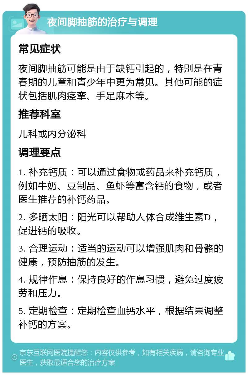 夜间脚抽筋的治疗与调理 常见症状 夜间脚抽筋可能是由于缺钙引起的，特别是在青春期的儿童和青少年中更为常见。其他可能的症状包括肌肉痉挛、手足麻木等。 推荐科室 儿科或内分泌科 调理要点 1. 补充钙质：可以通过食物或药品来补充钙质，例如牛奶、豆制品、鱼虾等富含钙的食物，或者医生推荐的补钙药品。 2. 多晒太阳：阳光可以帮助人体合成维生素D，促进钙的吸收。 3. 合理运动：适当的运动可以增强肌肉和骨骼的健康，预防抽筋的发生。 4. 规律作息：保持良好的作息习惯，避免过度疲劳和压力。 5. 定期检查：定期检查血钙水平，根据结果调整补钙的方案。