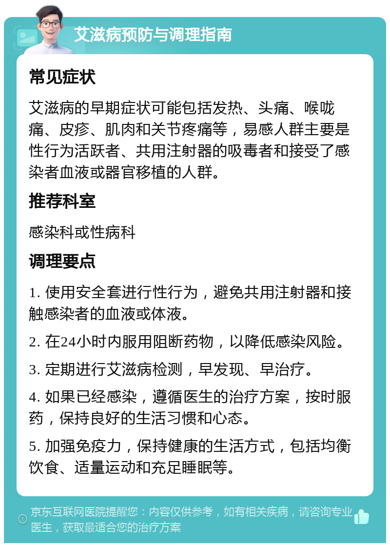 艾滋病预防与调理指南 常见症状 艾滋病的早期症状可能包括发热、头痛、喉咙痛、皮疹、肌肉和关节疼痛等，易感人群主要是性行为活跃者、共用注射器的吸毒者和接受了感染者血液或器官移植的人群。 推荐科室 感染科或性病科 调理要点 1. 使用安全套进行性行为，避免共用注射器和接触感染者的血液或体液。 2. 在24小时内服用阻断药物，以降低感染风险。 3. 定期进行艾滋病检测，早发现、早治疗。 4. 如果已经感染，遵循医生的治疗方案，按时服药，保持良好的生活习惯和心态。 5. 加强免疫力，保持健康的生活方式，包括均衡饮食、适量运动和充足睡眠等。