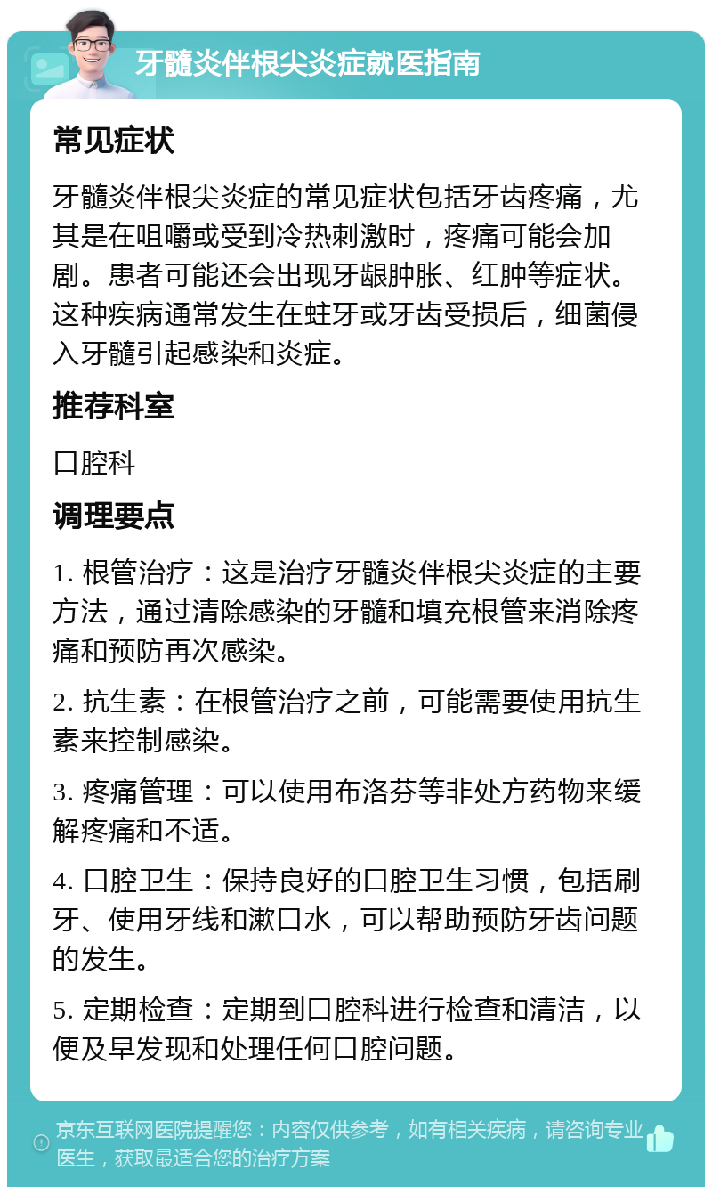 牙髓炎伴根尖炎症就医指南 常见症状 牙髓炎伴根尖炎症的常见症状包括牙齿疼痛，尤其是在咀嚼或受到冷热刺激时，疼痛可能会加剧。患者可能还会出现牙龈肿胀、红肿等症状。这种疾病通常发生在蛀牙或牙齿受损后，细菌侵入牙髓引起感染和炎症。 推荐科室 口腔科 调理要点 1. 根管治疗：这是治疗牙髓炎伴根尖炎症的主要方法，通过清除感染的牙髓和填充根管来消除疼痛和预防再次感染。 2. 抗生素：在根管治疗之前，可能需要使用抗生素来控制感染。 3. 疼痛管理：可以使用布洛芬等非处方药物来缓解疼痛和不适。 4. 口腔卫生：保持良好的口腔卫生习惯，包括刷牙、使用牙线和漱口水，可以帮助预防牙齿问题的发生。 5. 定期检查：定期到口腔科进行检查和清洁，以便及早发现和处理任何口腔问题。