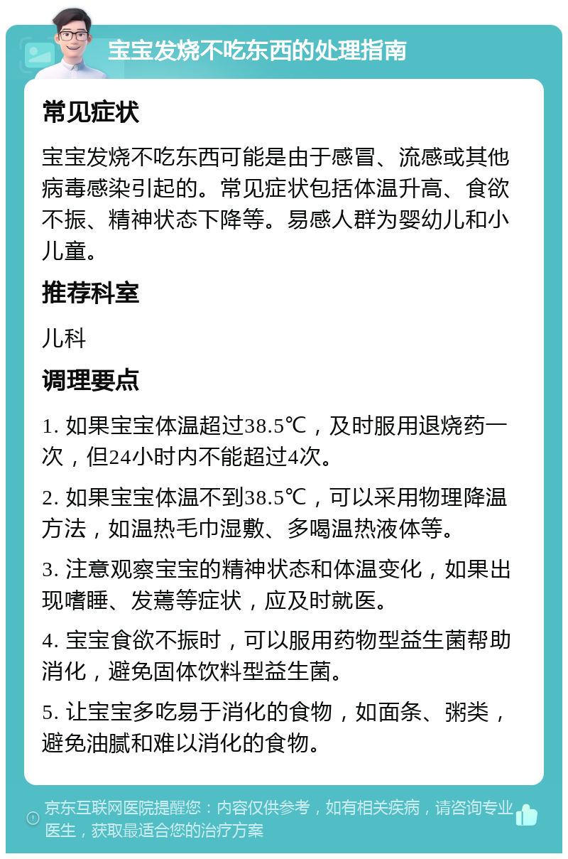 宝宝发烧不吃东西的处理指南 常见症状 宝宝发烧不吃东西可能是由于感冒、流感或其他病毒感染引起的。常见症状包括体温升高、食欲不振、精神状态下降等。易感人群为婴幼儿和小儿童。 推荐科室 儿科 调理要点 1. 如果宝宝体温超过38.5℃，及时服用退烧药一次，但24小时内不能超过4次。 2. 如果宝宝体温不到38.5℃，可以采用物理降温方法，如温热毛巾湿敷、多喝温热液体等。 3. 注意观察宝宝的精神状态和体温变化，如果出现嗜睡、发蔫等症状，应及时就医。 4. 宝宝食欲不振时，可以服用药物型益生菌帮助消化，避免固体饮料型益生菌。 5. 让宝宝多吃易于消化的食物，如面条、粥类，避免油腻和难以消化的食物。