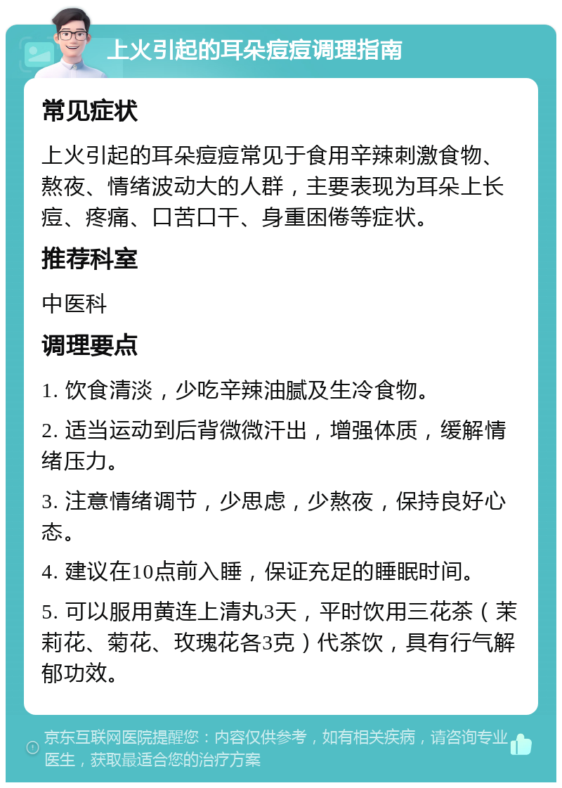 上火引起的耳朵痘痘调理指南 常见症状 上火引起的耳朵痘痘常见于食用辛辣刺激食物、熬夜、情绪波动大的人群，主要表现为耳朵上长痘、疼痛、口苦口干、身重困倦等症状。 推荐科室 中医科 调理要点 1. 饮食清淡，少吃辛辣油腻及生冷食物。 2. 适当运动到后背微微汗出，增强体质，缓解情绪压力。 3. 注意情绪调节，少思虑，少熬夜，保持良好心态。 4. 建议在10点前入睡，保证充足的睡眠时间。 5. 可以服用黄连上清丸3天，平时饮用三花茶（茉莉花、菊花、玫瑰花各3克）代茶饮，具有行气解郁功效。