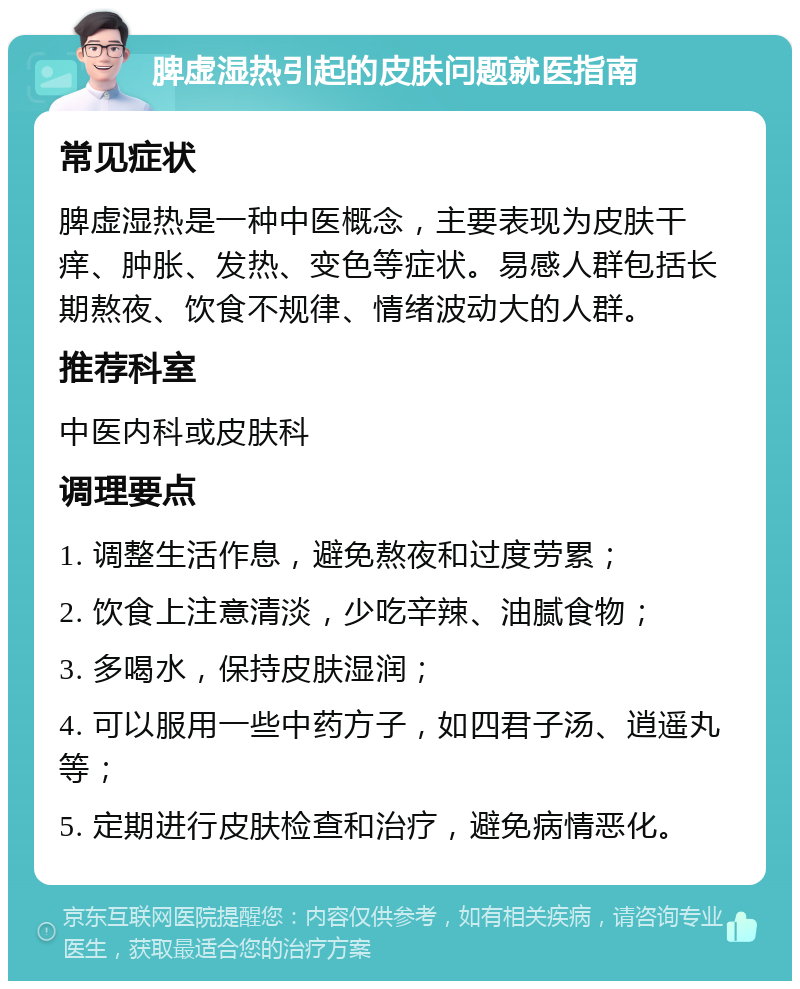 脾虚湿热引起的皮肤问题就医指南 常见症状 脾虚湿热是一种中医概念，主要表现为皮肤干痒、肿胀、发热、变色等症状。易感人群包括长期熬夜、饮食不规律、情绪波动大的人群。 推荐科室 中医内科或皮肤科 调理要点 1. 调整生活作息，避免熬夜和过度劳累； 2. 饮食上注意清淡，少吃辛辣、油腻食物； 3. 多喝水，保持皮肤湿润； 4. 可以服用一些中药方子，如四君子汤、逍遥丸等； 5. 定期进行皮肤检查和治疗，避免病情恶化。