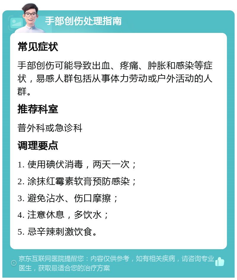 手部创伤处理指南 常见症状 手部创伤可能导致出血、疼痛、肿胀和感染等症状，易感人群包括从事体力劳动或户外活动的人群。 推荐科室 普外科或急诊科 调理要点 1. 使用碘伏消毒，两天一次； 2. 涂抹红霉素软膏预防感染； 3. 避免沾水、伤口摩擦； 4. 注意休息，多饮水； 5. 忌辛辣刺激饮食。