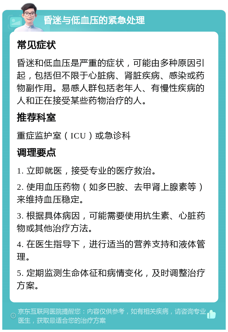 昏迷与低血压的紧急处理 常见症状 昏迷和低血压是严重的症状，可能由多种原因引起，包括但不限于心脏病、肾脏疾病、感染或药物副作用。易感人群包括老年人、有慢性疾病的人和正在接受某些药物治疗的人。 推荐科室 重症监护室（ICU）或急诊科 调理要点 1. 立即就医，接受专业的医疗救治。 2. 使用血压药物（如多巴胺、去甲肾上腺素等）来维持血压稳定。 3. 根据具体病因，可能需要使用抗生素、心脏药物或其他治疗方法。 4. 在医生指导下，进行适当的营养支持和液体管理。 5. 定期监测生命体征和病情变化，及时调整治疗方案。