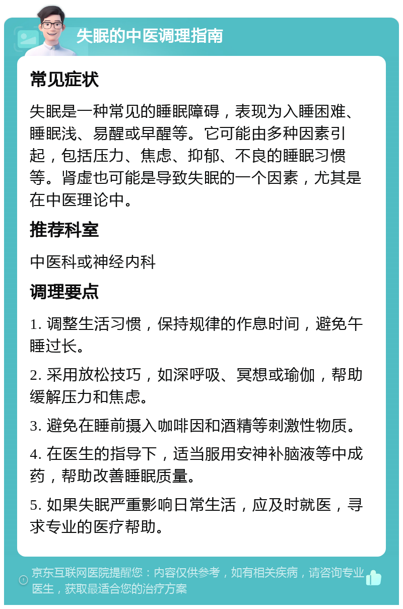 失眠的中医调理指南 常见症状 失眠是一种常见的睡眠障碍，表现为入睡困难、睡眠浅、易醒或早醒等。它可能由多种因素引起，包括压力、焦虑、抑郁、不良的睡眠习惯等。肾虚也可能是导致失眠的一个因素，尤其是在中医理论中。 推荐科室 中医科或神经内科 调理要点 1. 调整生活习惯，保持规律的作息时间，避免午睡过长。 2. 采用放松技巧，如深呼吸、冥想或瑜伽，帮助缓解压力和焦虑。 3. 避免在睡前摄入咖啡因和酒精等刺激性物质。 4. 在医生的指导下，适当服用安神补脑液等中成药，帮助改善睡眠质量。 5. 如果失眠严重影响日常生活，应及时就医，寻求专业的医疗帮助。