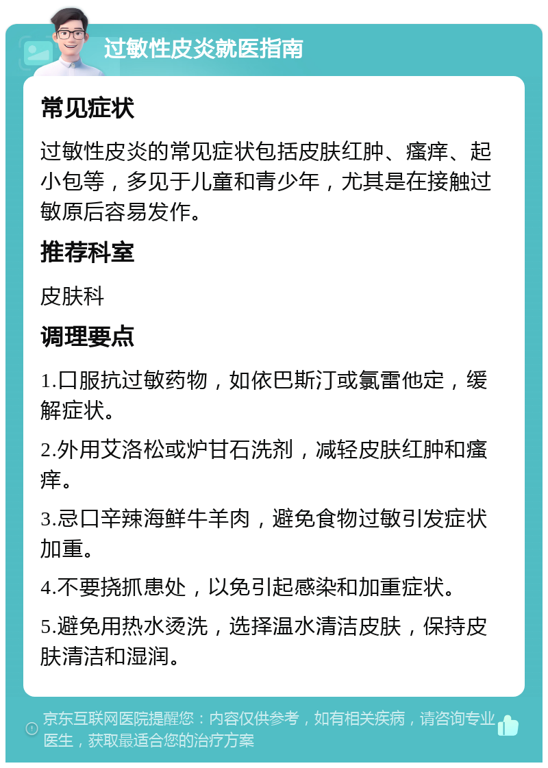 过敏性皮炎就医指南 常见症状 过敏性皮炎的常见症状包括皮肤红肿、瘙痒、起小包等，多见于儿童和青少年，尤其是在接触过敏原后容易发作。 推荐科室 皮肤科 调理要点 1.口服抗过敏药物，如依巴斯汀或氯雷他定，缓解症状。 2.外用艾洛松或炉甘石洗剂，减轻皮肤红肿和瘙痒。 3.忌口辛辣海鲜牛羊肉，避免食物过敏引发症状加重。 4.不要挠抓患处，以免引起感染和加重症状。 5.避免用热水烫洗，选择温水清洁皮肤，保持皮肤清洁和湿润。