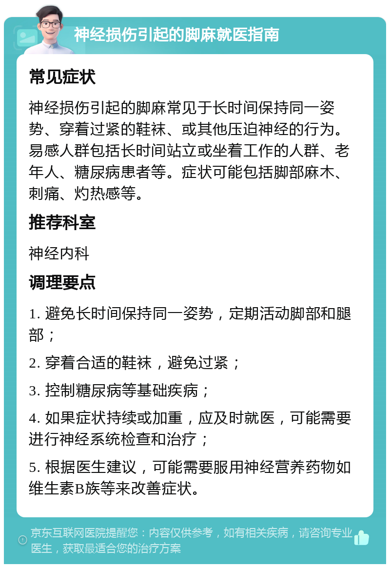 神经损伤引起的脚麻就医指南 常见症状 神经损伤引起的脚麻常见于长时间保持同一姿势、穿着过紧的鞋袜、或其他压迫神经的行为。易感人群包括长时间站立或坐着工作的人群、老年人、糖尿病患者等。症状可能包括脚部麻木、刺痛、灼热感等。 推荐科室 神经内科 调理要点 1. 避免长时间保持同一姿势，定期活动脚部和腿部； 2. 穿着合适的鞋袜，避免过紧； 3. 控制糖尿病等基础疾病； 4. 如果症状持续或加重，应及时就医，可能需要进行神经系统检查和治疗； 5. 根据医生建议，可能需要服用神经营养药物如维生素B族等来改善症状。