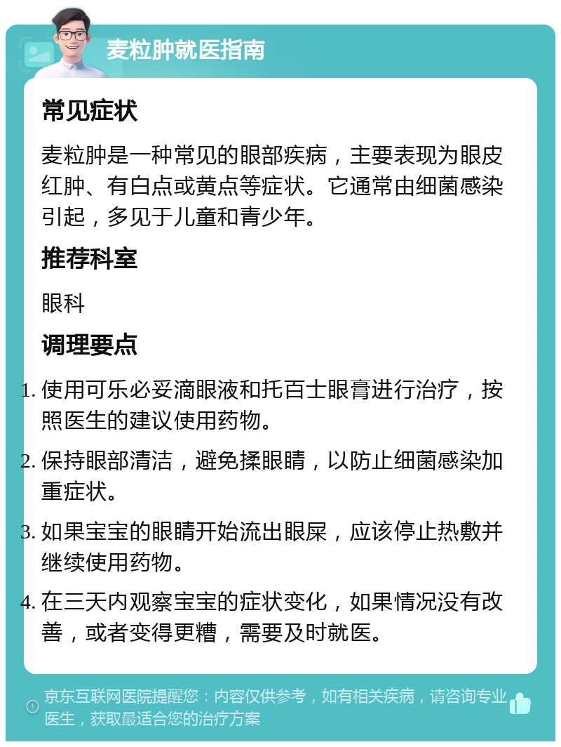 麦粒肿就医指南 常见症状 麦粒肿是一种常见的眼部疾病，主要表现为眼皮红肿、有白点或黄点等症状。它通常由细菌感染引起，多见于儿童和青少年。 推荐科室 眼科 调理要点 使用可乐必妥滴眼液和托百士眼膏进行治疗，按照医生的建议使用药物。 保持眼部清洁，避免揉眼睛，以防止细菌感染加重症状。 如果宝宝的眼睛开始流出眼屎，应该停止热敷并继续使用药物。 在三天内观察宝宝的症状变化，如果情况没有改善，或者变得更糟，需要及时就医。