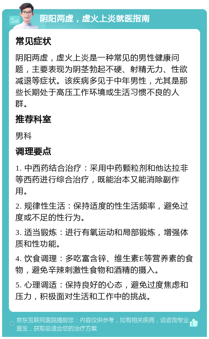 阴阳两虚，虚火上炎就医指南 常见症状 阴阳两虚，虚火上炎是一种常见的男性健康问题，主要表现为阴茎勃起不硬、射精无力、性欲减退等症状。该疾病多见于中年男性，尤其是那些长期处于高压工作环境或生活习惯不良的人群。 推荐科室 男科 调理要点 1. 中西药结合治疗：采用中药颗粒剂和他达拉非等西药进行综合治疗，既能治本又能消除副作用。 2. 规律性生活：保持适度的性生活频率，避免过度或不足的性行为。 3. 适当锻炼：进行有氧运动和局部锻炼，增强体质和性功能。 4. 饮食调理：多吃富含锌、维生素E等营养素的食物，避免辛辣刺激性食物和酒精的摄入。 5. 心理调适：保持良好的心态，避免过度焦虑和压力，积极面对生活和工作中的挑战。