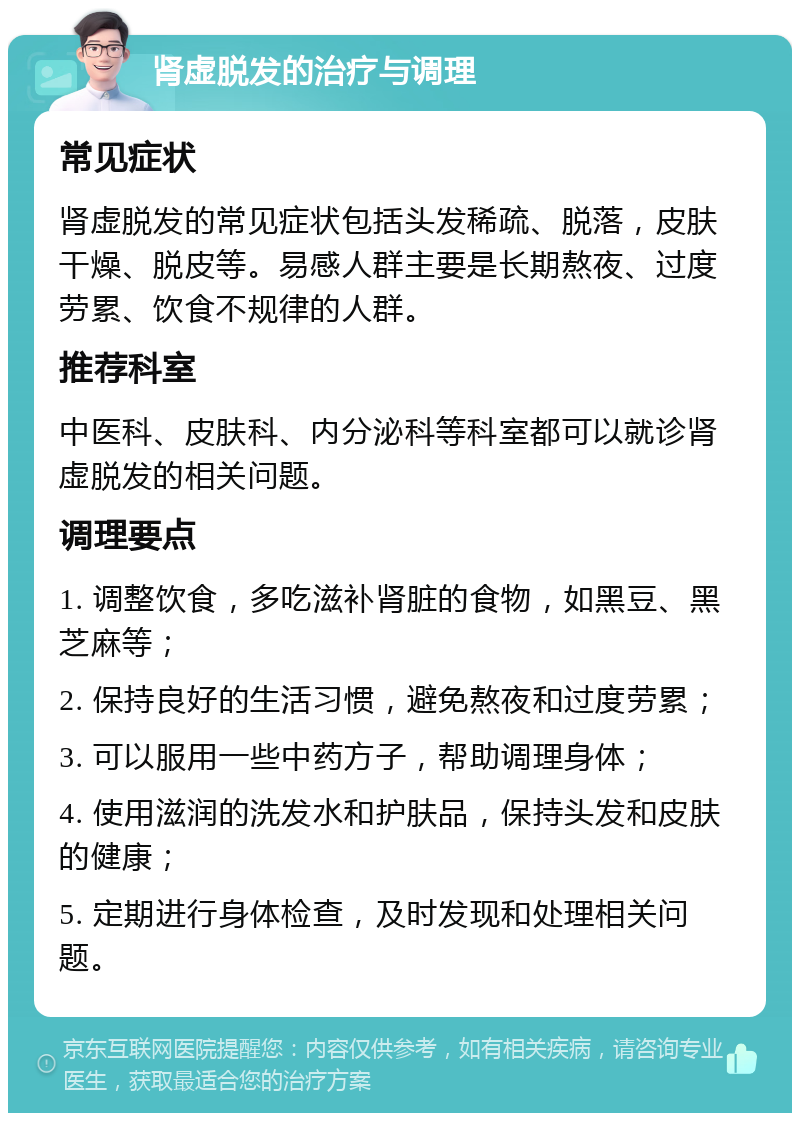 肾虚脱发的治疗与调理 常见症状 肾虚脱发的常见症状包括头发稀疏、脱落，皮肤干燥、脱皮等。易感人群主要是长期熬夜、过度劳累、饮食不规律的人群。 推荐科室 中医科、皮肤科、内分泌科等科室都可以就诊肾虚脱发的相关问题。 调理要点 1. 调整饮食，多吃滋补肾脏的食物，如黑豆、黑芝麻等； 2. 保持良好的生活习惯，避免熬夜和过度劳累； 3. 可以服用一些中药方子，帮助调理身体； 4. 使用滋润的洗发水和护肤品，保持头发和皮肤的健康； 5. 定期进行身体检查，及时发现和处理相关问题。