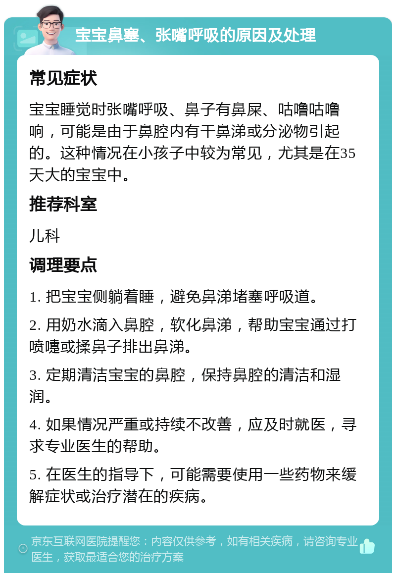 宝宝鼻塞、张嘴呼吸的原因及处理 常见症状 宝宝睡觉时张嘴呼吸、鼻子有鼻屎、咕噜咕噜响，可能是由于鼻腔内有干鼻涕或分泌物引起的。这种情况在小孩子中较为常见，尤其是在35天大的宝宝中。 推荐科室 儿科 调理要点 1. 把宝宝侧躺着睡，避免鼻涕堵塞呼吸道。 2. 用奶水滴入鼻腔，软化鼻涕，帮助宝宝通过打喷嚏或揉鼻子排出鼻涕。 3. 定期清洁宝宝的鼻腔，保持鼻腔的清洁和湿润。 4. 如果情况严重或持续不改善，应及时就医，寻求专业医生的帮助。 5. 在医生的指导下，可能需要使用一些药物来缓解症状或治疗潜在的疾病。