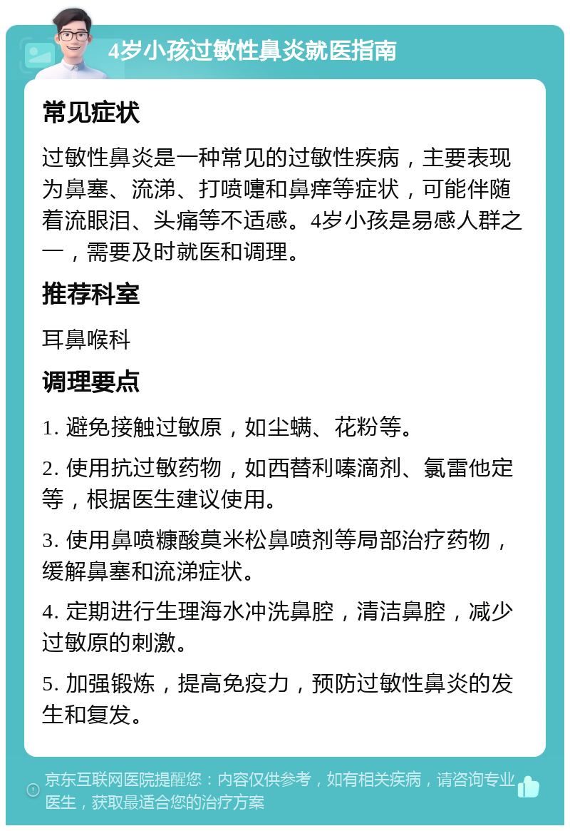 4岁小孩过敏性鼻炎就医指南 常见症状 过敏性鼻炎是一种常见的过敏性疾病，主要表现为鼻塞、流涕、打喷嚏和鼻痒等症状，可能伴随着流眼泪、头痛等不适感。4岁小孩是易感人群之一，需要及时就医和调理。 推荐科室 耳鼻喉科 调理要点 1. 避免接触过敏原，如尘螨、花粉等。 2. 使用抗过敏药物，如西替利嗪滴剂、氯雷他定等，根据医生建议使用。 3. 使用鼻喷糠酸莫米松鼻喷剂等局部治疗药物，缓解鼻塞和流涕症状。 4. 定期进行生理海水冲洗鼻腔，清洁鼻腔，减少过敏原的刺激。 5. 加强锻炼，提高免疫力，预防过敏性鼻炎的发生和复发。