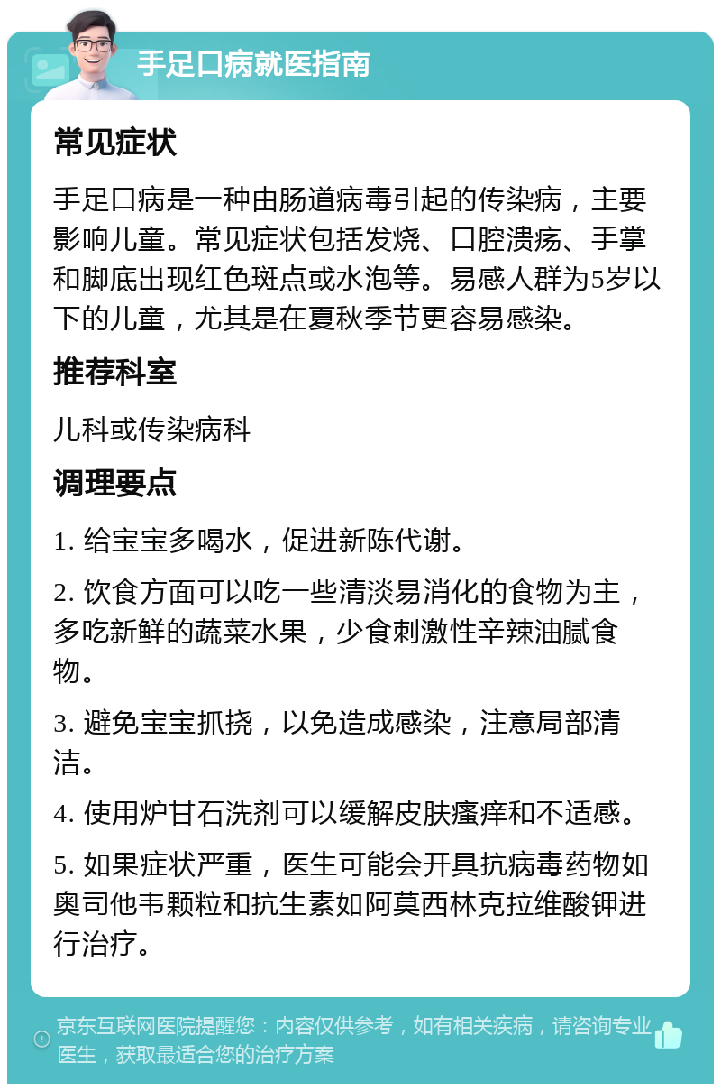 手足口病就医指南 常见症状 手足口病是一种由肠道病毒引起的传染病，主要影响儿童。常见症状包括发烧、口腔溃疡、手掌和脚底出现红色斑点或水泡等。易感人群为5岁以下的儿童，尤其是在夏秋季节更容易感染。 推荐科室 儿科或传染病科 调理要点 1. 给宝宝多喝水，促进新陈代谢。 2. 饮食方面可以吃一些清淡易消化的食物为主，多吃新鲜的蔬菜水果，少食刺激性辛辣油腻食物。 3. 避免宝宝抓挠，以免造成感染，注意局部清洁。 4. 使用炉甘石洗剂可以缓解皮肤瘙痒和不适感。 5. 如果症状严重，医生可能会开具抗病毒药物如奥司他韦颗粒和抗生素如阿莫西林克拉维酸钾进行治疗。