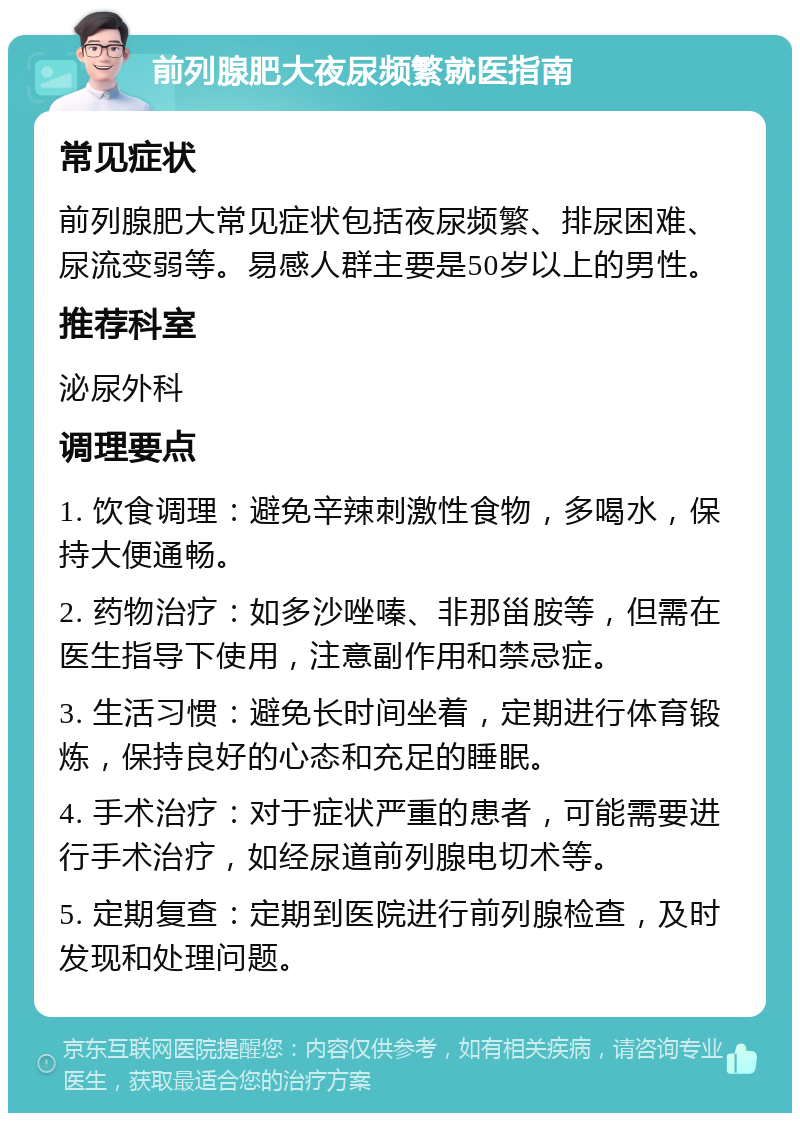 前列腺肥大夜尿频繁就医指南 常见症状 前列腺肥大常见症状包括夜尿频繁、排尿困难、尿流变弱等。易感人群主要是50岁以上的男性。 推荐科室 泌尿外科 调理要点 1. 饮食调理：避免辛辣刺激性食物，多喝水，保持大便通畅。 2. 药物治疗：如多沙唑嗪、非那甾胺等，但需在医生指导下使用，注意副作用和禁忌症。 3. 生活习惯：避免长时间坐着，定期进行体育锻炼，保持良好的心态和充足的睡眠。 4. 手术治疗：对于症状严重的患者，可能需要进行手术治疗，如经尿道前列腺电切术等。 5. 定期复查：定期到医院进行前列腺检查，及时发现和处理问题。