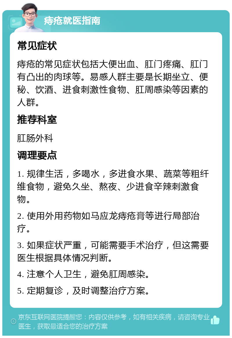 痔疮就医指南 常见症状 痔疮的常见症状包括大便出血、肛门疼痛、肛门有凸出的肉球等。易感人群主要是长期坐立、便秘、饮酒、进食刺激性食物、肛周感染等因素的人群。 推荐科室 肛肠外科 调理要点 1. 规律生活，多喝水，多进食水果、蔬菜等粗纤维食物，避免久坐、熬夜、少进食辛辣刺激食物。 2. 使用外用药物如马应龙痔疮膏等进行局部治疗。 3. 如果症状严重，可能需要手术治疗，但这需要医生根据具体情况判断。 4. 注意个人卫生，避免肛周感染。 5. 定期复诊，及时调整治疗方案。