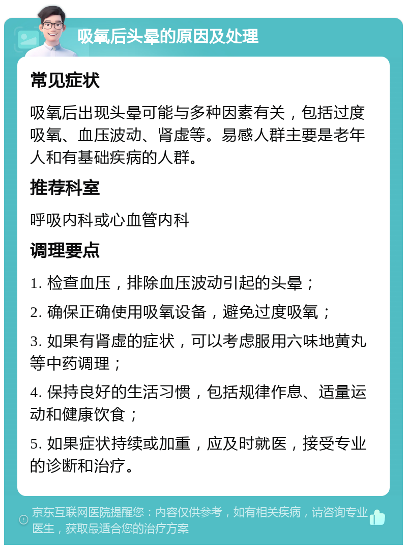 吸氧后头晕的原因及处理 常见症状 吸氧后出现头晕可能与多种因素有关，包括过度吸氧、血压波动、肾虚等。易感人群主要是老年人和有基础疾病的人群。 推荐科室 呼吸内科或心血管内科 调理要点 1. 检查血压，排除血压波动引起的头晕； 2. 确保正确使用吸氧设备，避免过度吸氧； 3. 如果有肾虚的症状，可以考虑服用六味地黄丸等中药调理； 4. 保持良好的生活习惯，包括规律作息、适量运动和健康饮食； 5. 如果症状持续或加重，应及时就医，接受专业的诊断和治疗。