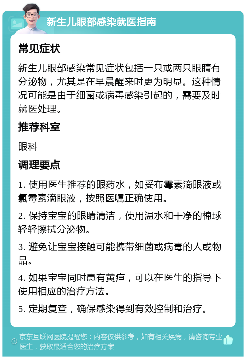 新生儿眼部感染就医指南 常见症状 新生儿眼部感染常见症状包括一只或两只眼睛有分泌物，尤其是在早晨醒来时更为明显。这种情况可能是由于细菌或病毒感染引起的，需要及时就医处理。 推荐科室 眼科 调理要点 1. 使用医生推荐的眼药水，如妥布霉素滴眼液或氯霉素滴眼液，按照医嘱正确使用。 2. 保持宝宝的眼睛清洁，使用温水和干净的棉球轻轻擦拭分泌物。 3. 避免让宝宝接触可能携带细菌或病毒的人或物品。 4. 如果宝宝同时患有黄疸，可以在医生的指导下使用相应的治疗方法。 5. 定期复查，确保感染得到有效控制和治疗。