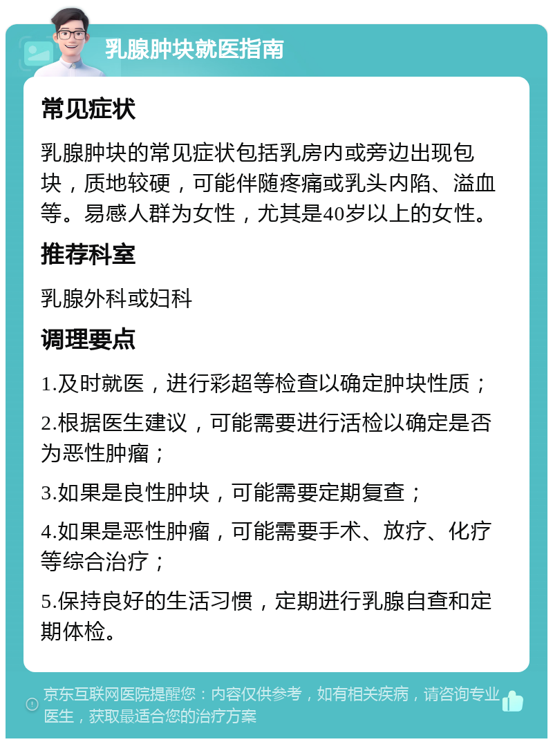 乳腺肿块就医指南 常见症状 乳腺肿块的常见症状包括乳房内或旁边出现包块，质地较硬，可能伴随疼痛或乳头内陷、溢血等。易感人群为女性，尤其是40岁以上的女性。 推荐科室 乳腺外科或妇科 调理要点 1.及时就医，进行彩超等检查以确定肿块性质； 2.根据医生建议，可能需要进行活检以确定是否为恶性肿瘤； 3.如果是良性肿块，可能需要定期复查； 4.如果是恶性肿瘤，可能需要手术、放疗、化疗等综合治疗； 5.保持良好的生活习惯，定期进行乳腺自查和定期体检。