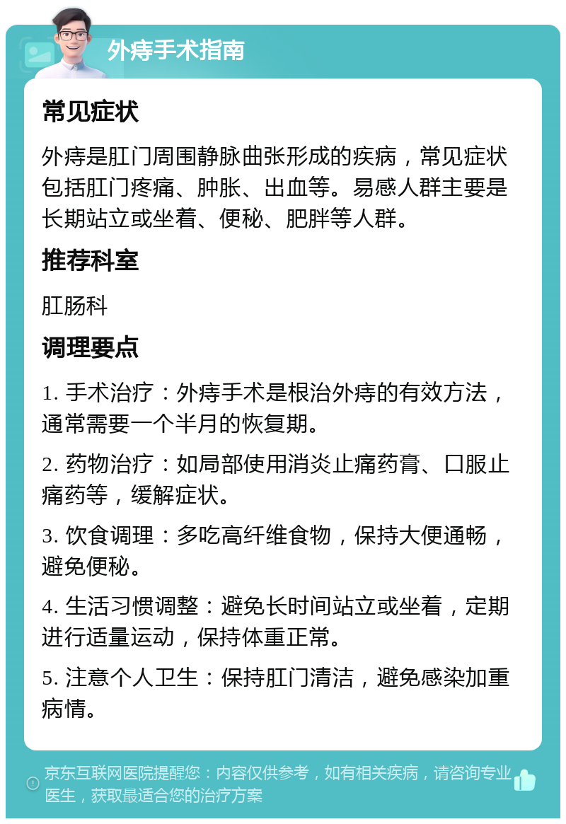 外痔手术指南 常见症状 外痔是肛门周围静脉曲张形成的疾病，常见症状包括肛门疼痛、肿胀、出血等。易感人群主要是长期站立或坐着、便秘、肥胖等人群。 推荐科室 肛肠科 调理要点 1. 手术治疗：外痔手术是根治外痔的有效方法，通常需要一个半月的恢复期。 2. 药物治疗：如局部使用消炎止痛药膏、口服止痛药等，缓解症状。 3. 饮食调理：多吃高纤维食物，保持大便通畅，避免便秘。 4. 生活习惯调整：避免长时间站立或坐着，定期进行适量运动，保持体重正常。 5. 注意个人卫生：保持肛门清洁，避免感染加重病情。