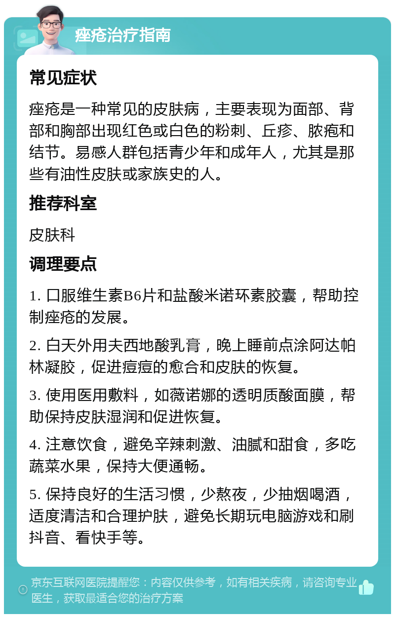 痤疮治疗指南 常见症状 痤疮是一种常见的皮肤病，主要表现为面部、背部和胸部出现红色或白色的粉刺、丘疹、脓疱和结节。易感人群包括青少年和成年人，尤其是那些有油性皮肤或家族史的人。 推荐科室 皮肤科 调理要点 1. 口服维生素B6片和盐酸米诺环素胶囊，帮助控制痤疮的发展。 2. 白天外用夫西地酸乳膏，晚上睡前点涂阿达帕林凝胶，促进痘痘的愈合和皮肤的恢复。 3. 使用医用敷料，如薇诺娜的透明质酸面膜，帮助保持皮肤湿润和促进恢复。 4. 注意饮食，避免辛辣刺激、油腻和甜食，多吃蔬菜水果，保持大便通畅。 5. 保持良好的生活习惯，少熬夜，少抽烟喝酒，适度清洁和合理护肤，避免长期玩电脑游戏和刷抖音、看快手等。