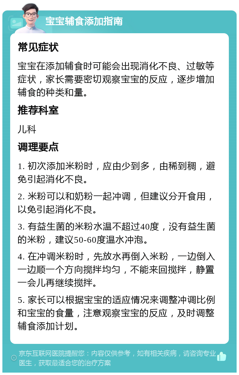 宝宝辅食添加指南 常见症状 宝宝在添加辅食时可能会出现消化不良、过敏等症状，家长需要密切观察宝宝的反应，逐步增加辅食的种类和量。 推荐科室 儿科 调理要点 1. 初次添加米粉时，应由少到多，由稀到稠，避免引起消化不良。 2. 米粉可以和奶粉一起冲调，但建议分开食用，以免引起消化不良。 3. 有益生菌的米粉水温不超过40度，没有益生菌的米粉，建议50-60度温水冲泡。 4. 在冲调米粉时，先放水再倒入米粉，一边倒入一边顺一个方向搅拌均匀，不能来回搅拌，静置一会儿再继续搅拌。 5. 家长可以根据宝宝的适应情况来调整冲调比例和宝宝的食量，注意观察宝宝的反应，及时调整辅食添加计划。