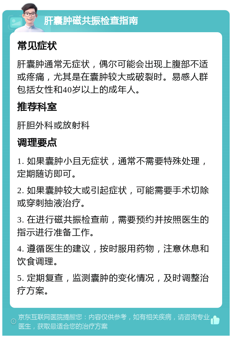 肝囊肿磁共振检查指南 常见症状 肝囊肿通常无症状，偶尔可能会出现上腹部不适或疼痛，尤其是在囊肿较大或破裂时。易感人群包括女性和40岁以上的成年人。 推荐科室 肝胆外科或放射科 调理要点 1. 如果囊肿小且无症状，通常不需要特殊处理，定期随访即可。 2. 如果囊肿较大或引起症状，可能需要手术切除或穿刺抽液治疗。 3. 在进行磁共振检查前，需要预约并按照医生的指示进行准备工作。 4. 遵循医生的建议，按时服用药物，注意休息和饮食调理。 5. 定期复查，监测囊肿的变化情况，及时调整治疗方案。