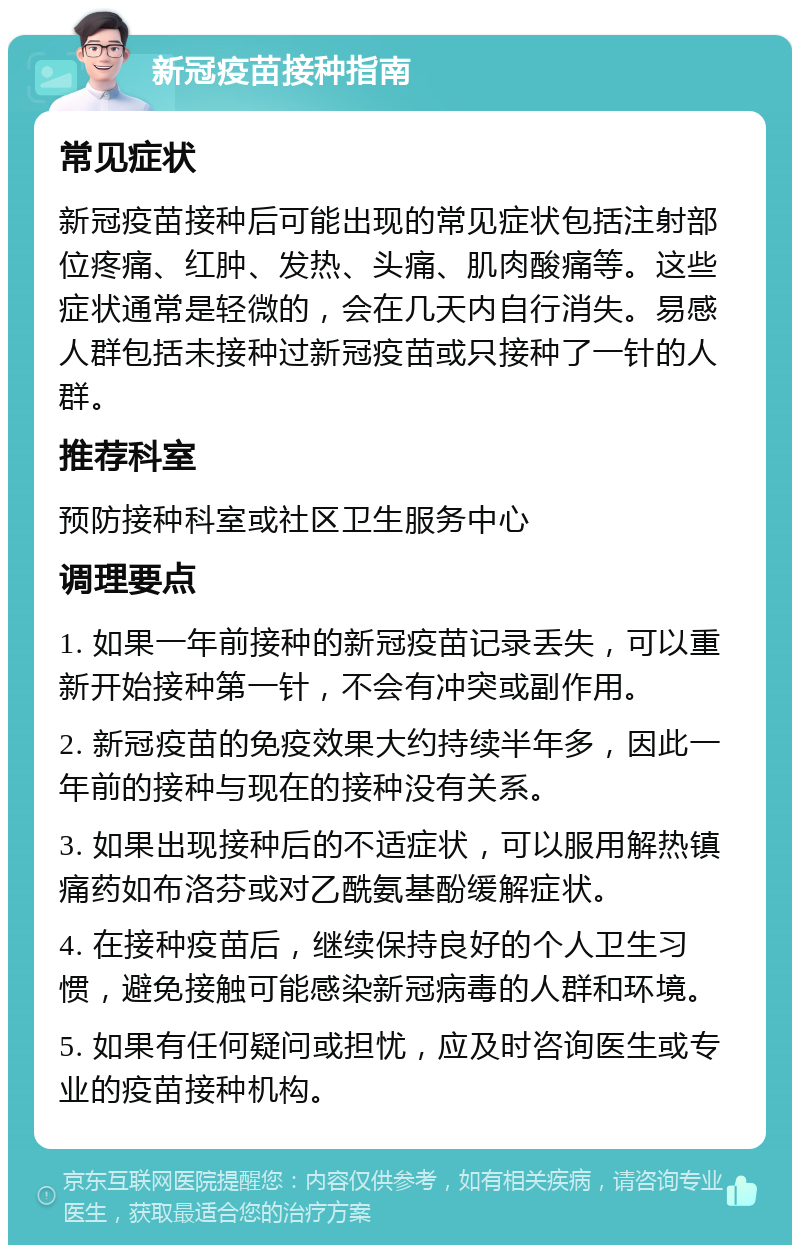 新冠疫苗接种指南 常见症状 新冠疫苗接种后可能出现的常见症状包括注射部位疼痛、红肿、发热、头痛、肌肉酸痛等。这些症状通常是轻微的，会在几天内自行消失。易感人群包括未接种过新冠疫苗或只接种了一针的人群。 推荐科室 预防接种科室或社区卫生服务中心 调理要点 1. 如果一年前接种的新冠疫苗记录丢失，可以重新开始接种第一针，不会有冲突或副作用。 2. 新冠疫苗的免疫效果大约持续半年多，因此一年前的接种与现在的接种没有关系。 3. 如果出现接种后的不适症状，可以服用解热镇痛药如布洛芬或对乙酰氨基酚缓解症状。 4. 在接种疫苗后，继续保持良好的个人卫生习惯，避免接触可能感染新冠病毒的人群和环境。 5. 如果有任何疑问或担忧，应及时咨询医生或专业的疫苗接种机构。