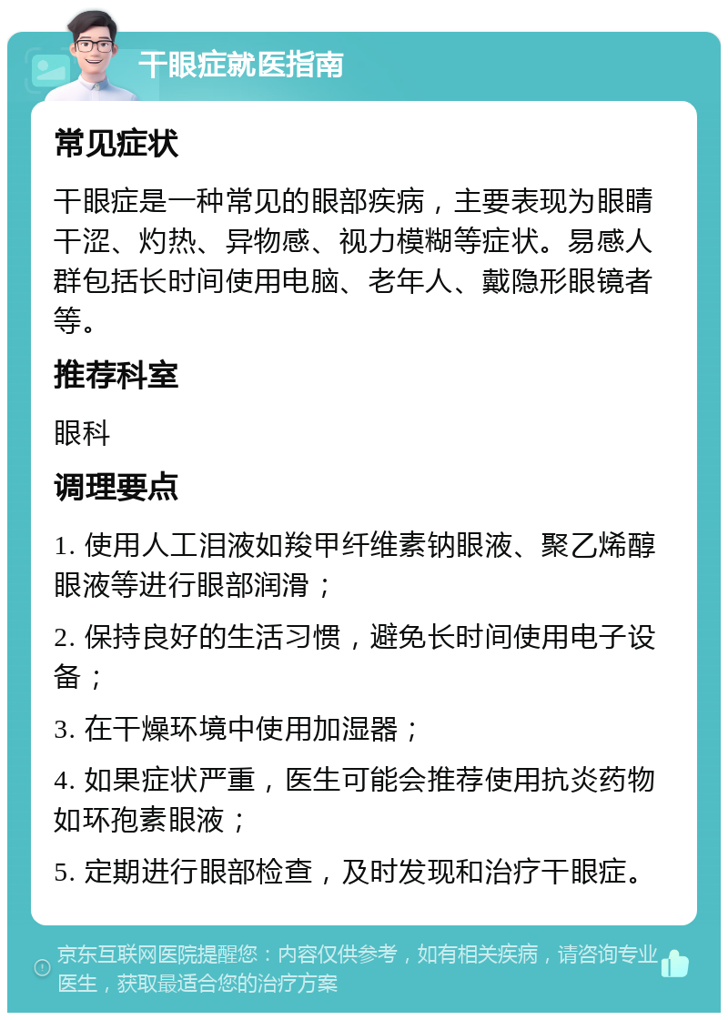 干眼症就医指南 常见症状 干眼症是一种常见的眼部疾病，主要表现为眼睛干涩、灼热、异物感、视力模糊等症状。易感人群包括长时间使用电脑、老年人、戴隐形眼镜者等。 推荐科室 眼科 调理要点 1. 使用人工泪液如羧甲纤维素钠眼液、聚乙烯醇眼液等进行眼部润滑； 2. 保持良好的生活习惯，避免长时间使用电子设备； 3. 在干燥环境中使用加湿器； 4. 如果症状严重，医生可能会推荐使用抗炎药物如环孢素眼液； 5. 定期进行眼部检查，及时发现和治疗干眼症。