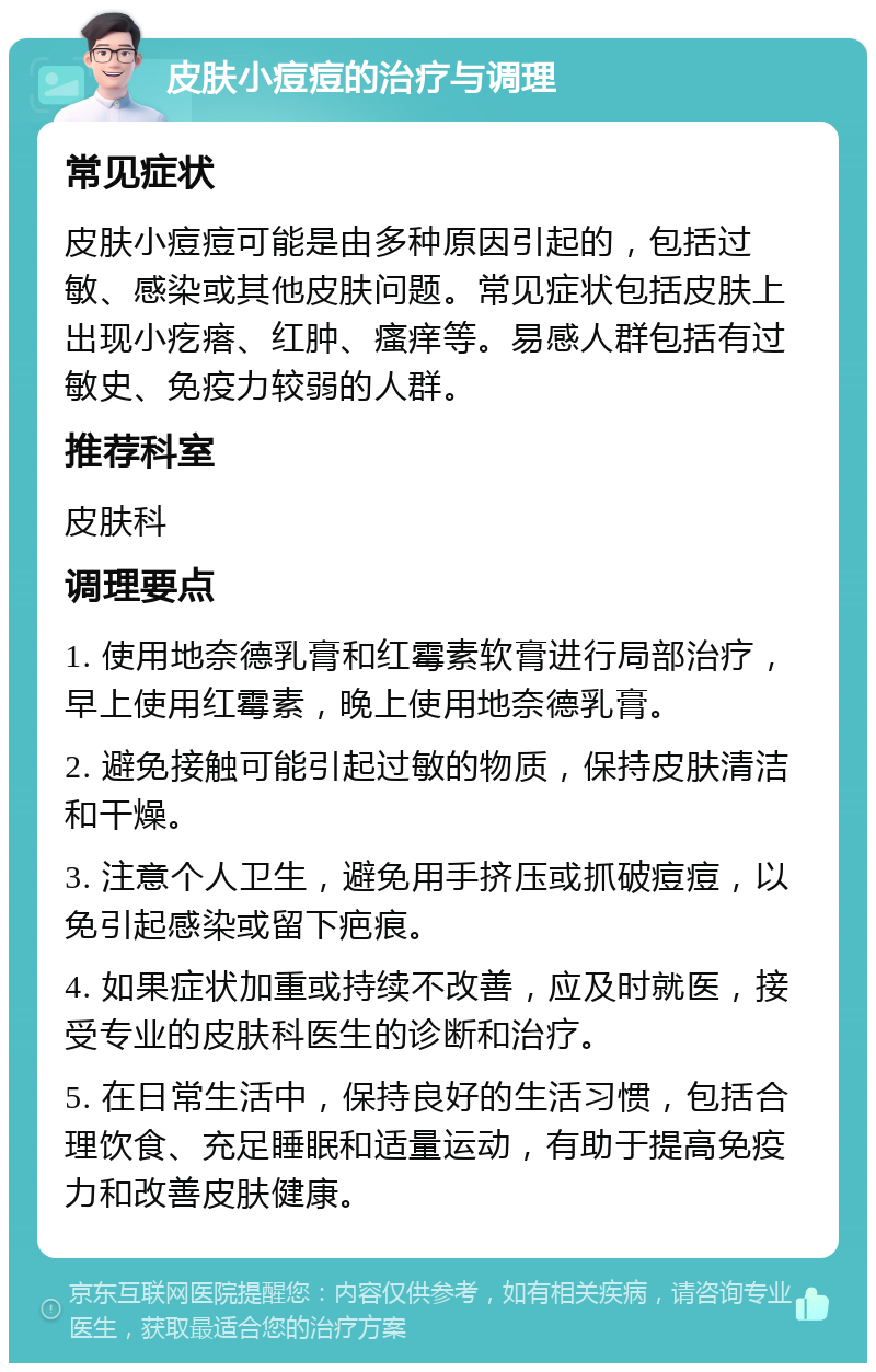 皮肤小痘痘的治疗与调理 常见症状 皮肤小痘痘可能是由多种原因引起的，包括过敏、感染或其他皮肤问题。常见症状包括皮肤上出现小疙瘩、红肿、瘙痒等。易感人群包括有过敏史、免疫力较弱的人群。 推荐科室 皮肤科 调理要点 1. 使用地奈德乳膏和红霉素软膏进行局部治疗，早上使用红霉素，晚上使用地奈德乳膏。 2. 避免接触可能引起过敏的物质，保持皮肤清洁和干燥。 3. 注意个人卫生，避免用手挤压或抓破痘痘，以免引起感染或留下疤痕。 4. 如果症状加重或持续不改善，应及时就医，接受专业的皮肤科医生的诊断和治疗。 5. 在日常生活中，保持良好的生活习惯，包括合理饮食、充足睡眠和适量运动，有助于提高免疫力和改善皮肤健康。