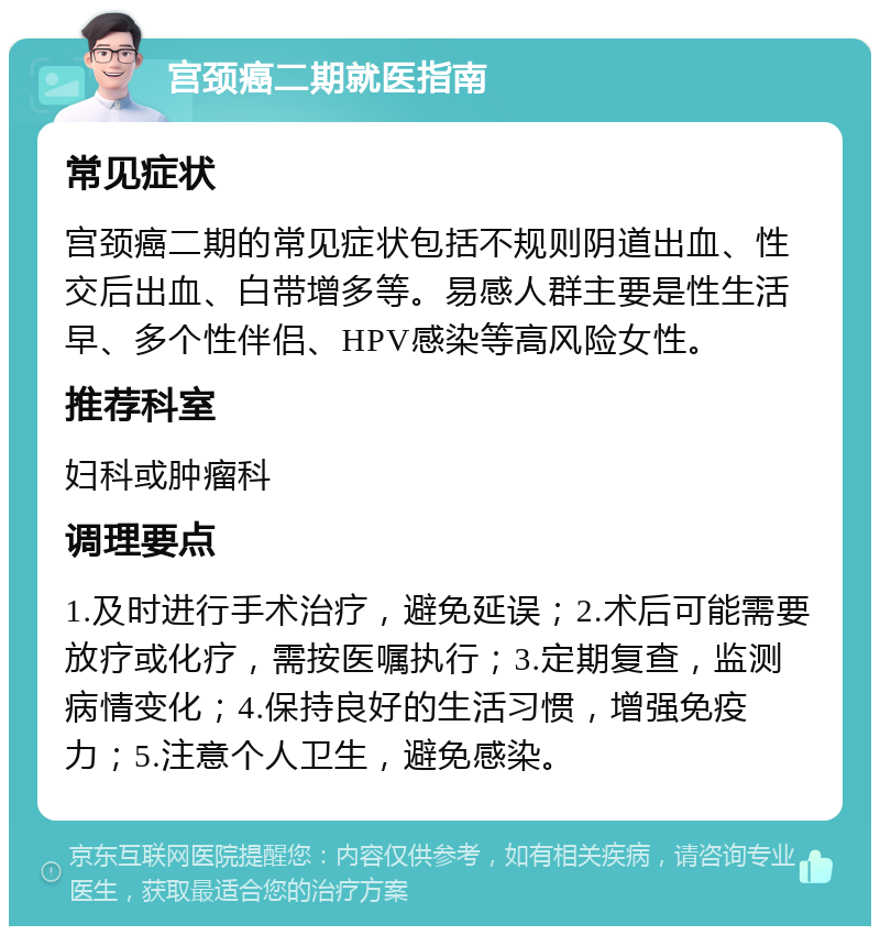 宫颈癌二期就医指南 常见症状 宫颈癌二期的常见症状包括不规则阴道出血、性交后出血、白带增多等。易感人群主要是性生活早、多个性伴侣、HPV感染等高风险女性。 推荐科室 妇科或肿瘤科 调理要点 1.及时进行手术治疗，避免延误；2.术后可能需要放疗或化疗，需按医嘱执行；3.定期复查，监测病情变化；4.保持良好的生活习惯，增强免疫力；5.注意个人卫生，避免感染。