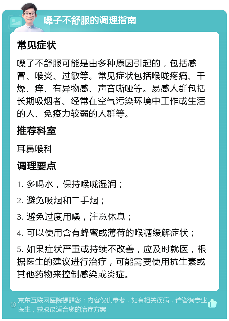 嗓子不舒服的调理指南 常见症状 嗓子不舒服可能是由多种原因引起的，包括感冒、喉炎、过敏等。常见症状包括喉咙疼痛、干燥、痒、有异物感、声音嘶哑等。易感人群包括长期吸烟者、经常在空气污染环境中工作或生活的人、免疫力较弱的人群等。 推荐科室 耳鼻喉科 调理要点 1. 多喝水，保持喉咙湿润； 2. 避免吸烟和二手烟； 3. 避免过度用嗓，注意休息； 4. 可以使用含有蜂蜜或薄荷的喉糖缓解症状； 5. 如果症状严重或持续不改善，应及时就医，根据医生的建议进行治疗，可能需要使用抗生素或其他药物来控制感染或炎症。